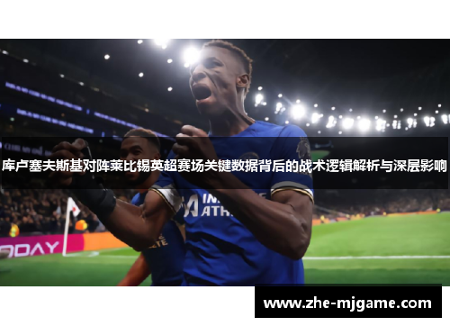 库卢塞夫斯基对阵莱比锡英超赛场关键数据背后的战术逻辑解析与深层影响