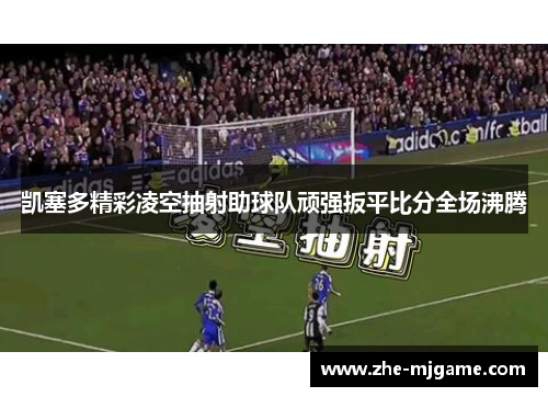 凯塞多精彩凌空抽射助球队顽强扳平比分全场沸腾 凯塞多精彩凌空抽射助球队顽强扳平比分全场沸腾
